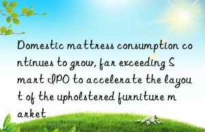 Domestic mattress consumption continues to grow, far exceeding Smart IPO to accelerate the layout of the upholstered furniture market