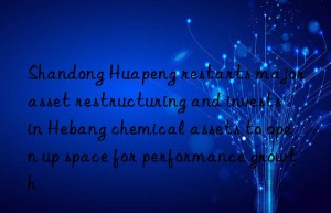 Shandong Huapeng restarts major asset restructuring and invests in Hebang chemical assets to open up space for performance growth