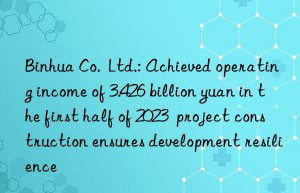 Binhua Co.  Ltd.: Achieved operating income of 3.426 billion yuan in the first half of 2023  project construction ensures development resilience