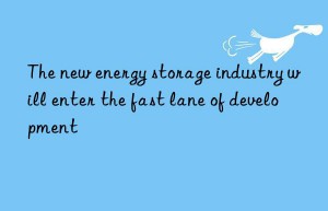 The new energy storage industry will enter the fast lane of development