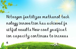 Nitrogen fertilizer methanol technology innovation has achieved fruitful results New coal gasification capacity continues to increase