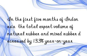 In the first five months of Indonesia  the total export volume of natural rubber and mixed rubber decreased by 13.3% year-on-year