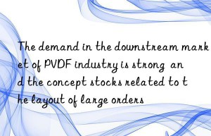 The demand in the downstream market of PVDF industry is strong  and the concept stocks related to the layout of large orders