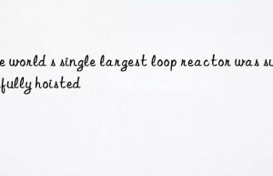 The world s single largest loop reactor was successfully hoisted