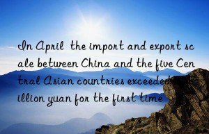 In April  the import and export scale between China and the five Central Asian countries exceeded 50 billion yuan for the first time