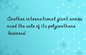 Another international giant announced the sale of its polyurethane business!