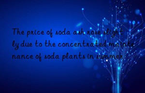 The price of soda ash rose slightly due to the concentrated maintenance of soda plants in summer