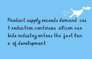 Product supply exceeds demand  cost reduction continues  silicon carbide industry enters the  fast lane  of development