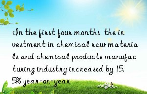 In the first four months  the investment in chemical raw materials and chemical products manufacturing industry increased by 15.5% year-on-year