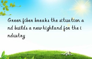 Green fiber breaks the situation and builds a new highland for the industry