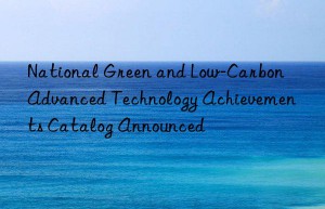 National Green and Low-Carbon Advanced Technology Achievements Catalog Announced