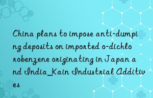 China plans to impose anti-dumping deposits on imported o-dichlorobenzene originating in Japan and India_Kain Industrial Additives