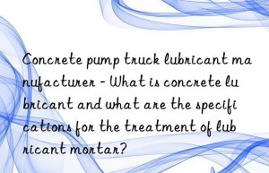 Concrete pump truck lubricant manufacturer – What is concrete lubricant and what are the specifications for the treatment of lubricant mortar?