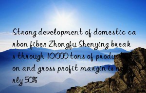 Strong development of domestic carbon fiber Zhongfu Shenying breaks through 10 000 tons of production and gross profit margin is nearly 50%