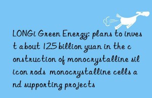 LONGi Green Energy: plans to invest about 12.5 billion yuan in the construction of monocrystalline silicon rods  monocrystalline cells and supporting projects