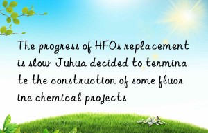 The progress of HFOs replacement is slow  Juhua decided to terminate the construction of some fluorine chemical projects