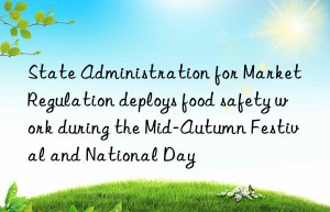 State Administration for Market Regulation deploys food safety work during the Mid-Autumn Festival and National Day