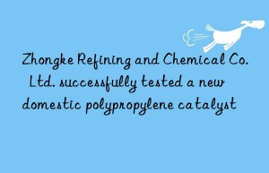 Zhongke Refining and Chemical Co.  Ltd. successfully tested a new domestic polypropylene catalyst