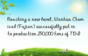 Reaching a new level, Wanhua Chemical (Fujian) successfully put into production 250,000 tons of TDI