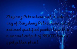 Zhejiang Petrochemical, a subsidiary of Rongsheng Petrochemical, produced qualified products with an annual output of 380,000 tons of polyether plant