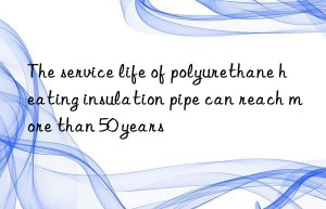 The service life of polyurethane heating insulation pipe can reach more than 50 years