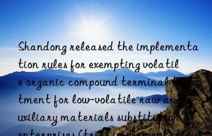 Shandong released the implementation rules for exempting volatile organic compound terminal treatment for low-volatile raw and auxiliary materials substitution enterprises (trial implementation)