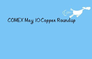 COMEX May 10 Copper Roundup