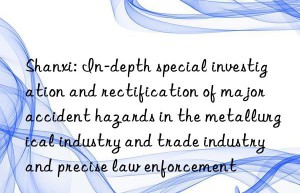 Shanxi: In-depth special investigation and rectification of major accident hazards in the metallurgical industry and trade industry and precise law enforcement