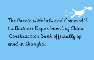 The Precious Metals and Commodities Business Department of China Construction Bank officially opened in Shanghai