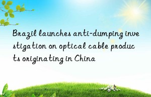 Brazil launches anti-dumping investigation on optical cable products originating in China