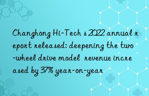 Changhong Hi-Tech s 2022 annual report released: deepening the two-wheel drive model  revenue increased by 37% year-on-year