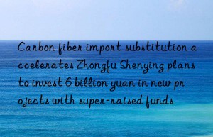 Carbon fiber import substitution accelerates Zhongfu Shenying plans to invest 6 billion yuan in new projects with super-raised funds