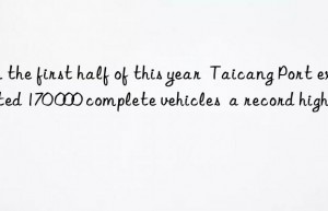 In the first half of this year  Taicang Port exported 170 000 complete vehicles  a record high