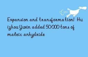 Expansion and transformation!  Huizhou Yuxin added 50 000 tons of maleic anhydride