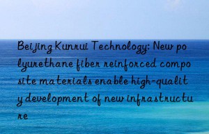 Beijing Kunrui Technology: New polyurethane fiber reinforced composite materials enable high-quality development of new infrastructure