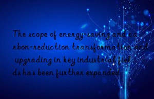 The scope of energy-saving and carbon-reduction transformation and upgrading in key industrial fields has been further expanded