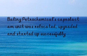 Baling Petrochemical’s caprolactam unit was relocated, upgraded and started up successfully