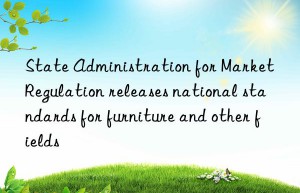 State Administration for Market Regulation releases national standards for furniture and other fields