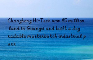 Changhong Hi-Tech won 85 million land in Guangxi and built a degradable masterbatch industrial park