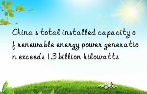 China s total installed capacity of renewable energy power generation exceeds 1.3 billion kilowatts