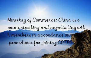 Ministry of Commerce: China is communicating and negotiating with members in accordance with the procedures for joining CPTPP