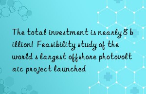 The total investment is nearly 8 billion!  Feasibility study of the world s largest offshore photovoltaic project launched