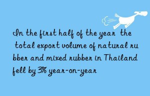 In the first half of the year  the total export volume of natural rubber and mixed rubber in Thailand fell by 3% year-on-year