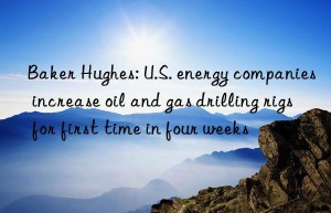 Baker Hughes: U.S. energy companies increase oil and gas drilling rigs for first time in four weeks