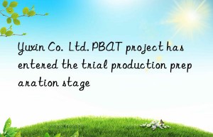 Yuxin Co.  Ltd. PBAT project has entered the trial production preparation stage