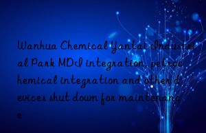 Wanhua Chemical Yantai Industrial Park MDI integration, petrochemical integration and other devices shut down for maintenance