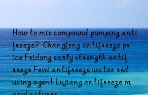 How to mix compound pumping antifreeze?  Changfeng antifreeze price Feidong early strength antifreeze Feixi antifreeze water reducing agent Lujiang antifreeze manufacturer