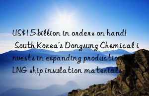 US$1.5 billion in orders on hand!  South Korea’s Dongsung Chemical invests in expanding production of LNG ship insulation materials