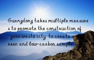 Guangdong takes multiple measures to promote the construction of  zero waste city  to create a green and low-carbon sample