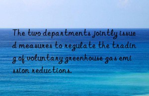 The two departments jointly issued measures to regulate the trading of voluntary greenhouse gas emission reductions.